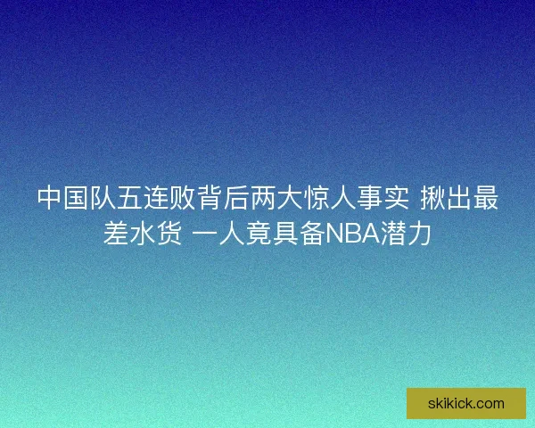 中国队五连败背后两大惊人事实 揪出最差水货 一人竟具备NBA潜力
