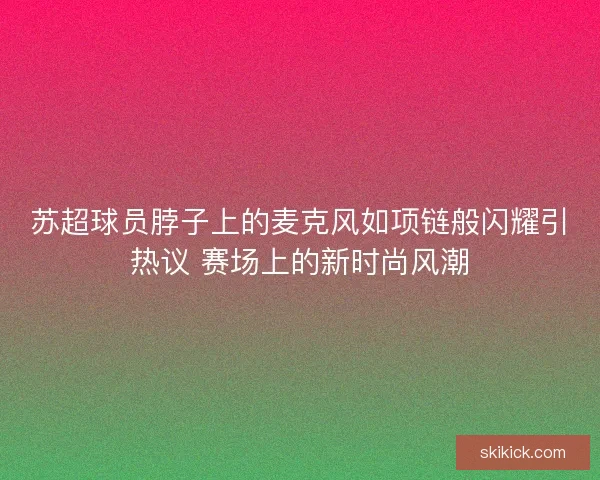 苏超球员脖子上的麦克风如项链般闪耀引热议 赛场上的新时尚风潮