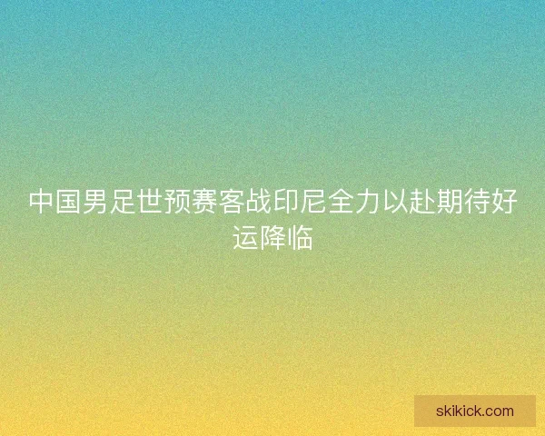 中国男足世预赛客战印尼全力以赴期待好运降临