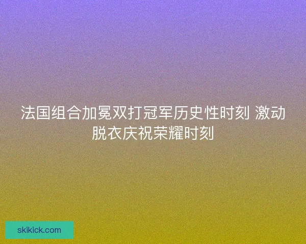 法国组合加冕双打冠军历史性时刻 激动脱衣庆祝荣耀时刻