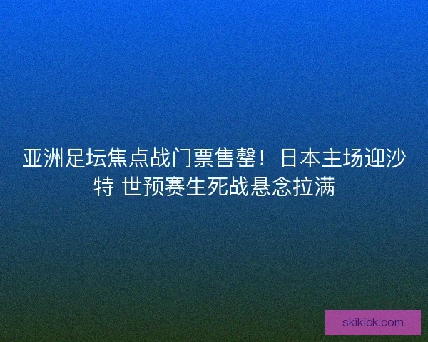 亚洲足坛焦点战门票售罄！日本主场迎沙特 世预赛生死战悬念拉满